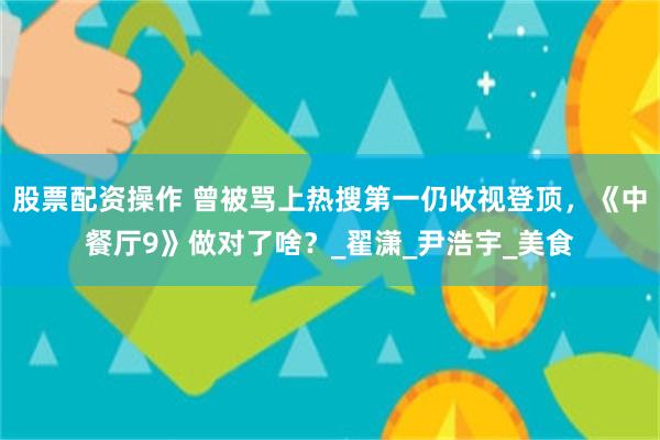 股票配资操作 曾被骂上热搜第一仍收视登顶，《中餐厅9》做对了啥？_翟潇_尹浩宇_美食