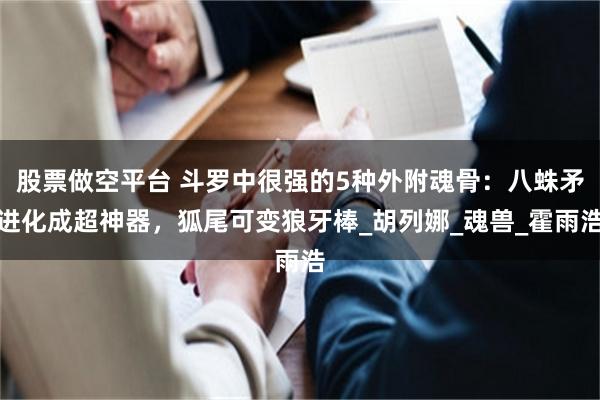 股票做空平台 斗罗中很强的5种外附魂骨：八蛛矛进化成超神器，狐尾可变狼牙棒_胡列娜_魂兽_霍雨浩