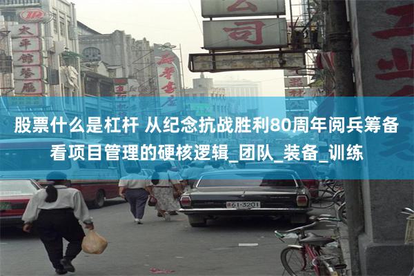 股票什么是杠杆 从纪念抗战胜利80周年阅兵筹备看项目管理的硬核逻辑_团队_装备_训练