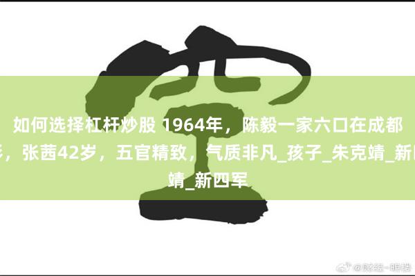 如何选择杠杆炒股 1964年，陈毅一家六口在成都留影，张茜42岁，五官精致，气质非凡_孩子_朱克靖_新四军