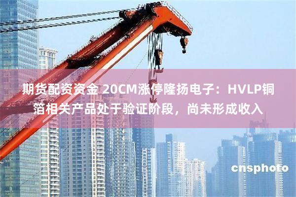 期货配资资金 20CM涨停隆扬电子：HVLP铜箔相关产品处于验证阶段，尚未形成收入