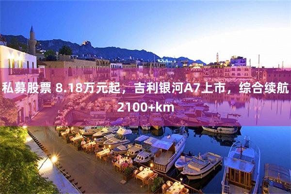 私募股票 8.18万元起，吉利银河A7上市，综合续航2100+km