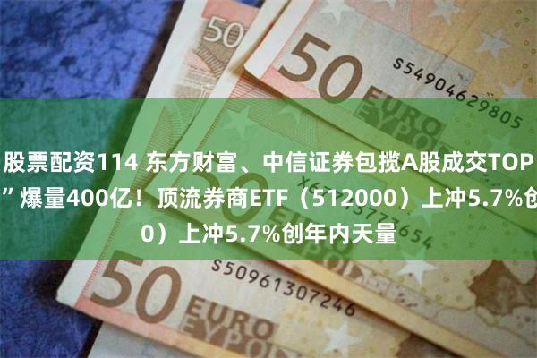 股票配资114 东方财富、中信证券包揽A股成交TOP2，“券茅”爆量400亿！顶流券商ETF（512000）上冲5.7%创年内天量