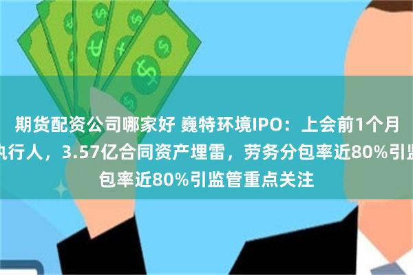 期货配资公司哪家好 巍特环境IPO:上会前1个月曾被列为被执行人,3.57亿合同资产埋雷,劳务分包率近80%引监管重点关注
