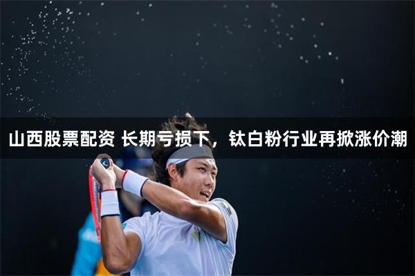 山西股票配资 长期亏损下，钛白粉行业再掀涨价潮