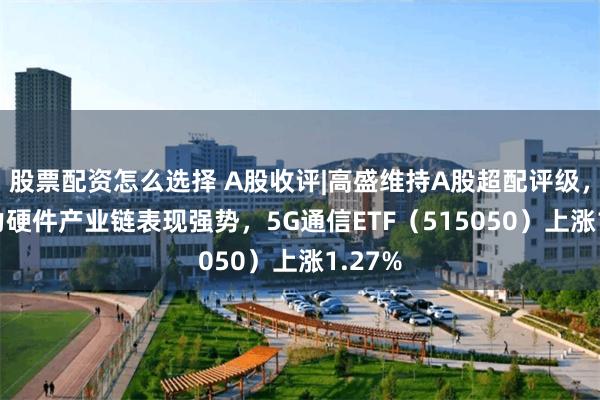 股票配资怎么选择 A股收评|高盛维持A股超配评级，AI算力硬件产业链表现强势，5G通信ETF（515050）上涨1.27%