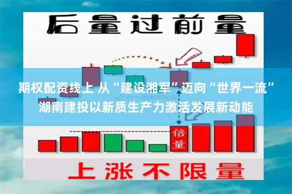 期权配资线上 从“建设湘军”迈向“世界一流”湖南建投以新质生产力激活发展新动能