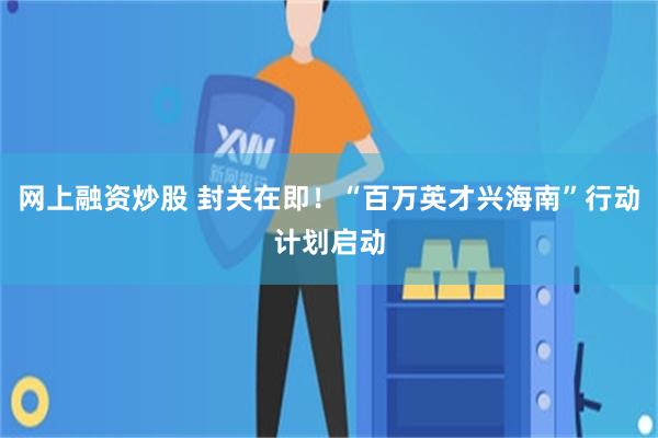 网上融资炒股 封关在即！“百万英才兴海南”行动计划启动