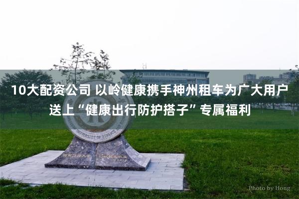 10大配资公司 以岭健康携手神州租车为广大用户送上“健康出行防护搭子”专属福利