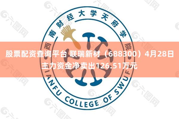 股票配资查询平台 联瑞新材（688300）4月28日主力资金净卖出126.51万元