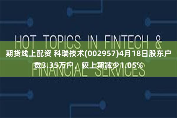 期货线上配资 科瑞技术(002957)4月18日股东户数3.35万户，较上期减少1.05%