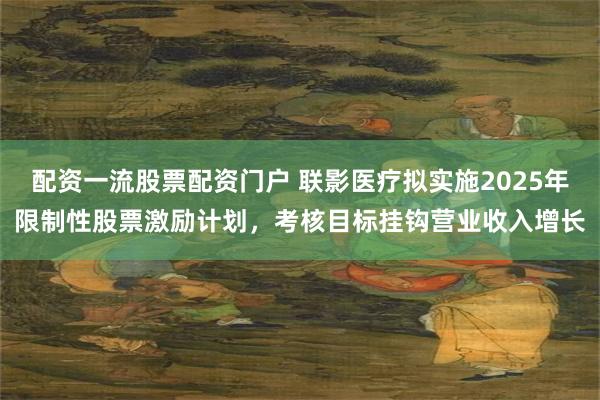 配资一流股票配资门户 联影医疗拟实施2025年限制性股票激励计划，考核目标挂钩营业收入增长
