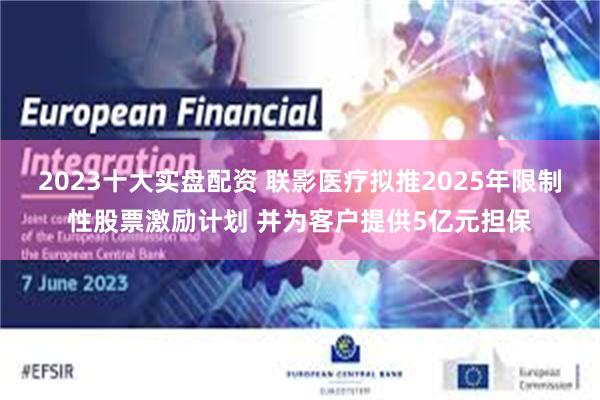 2023十大实盘配资 联影医疗拟推2025年限制性股票激励计划 并为客户提供5亿元担保