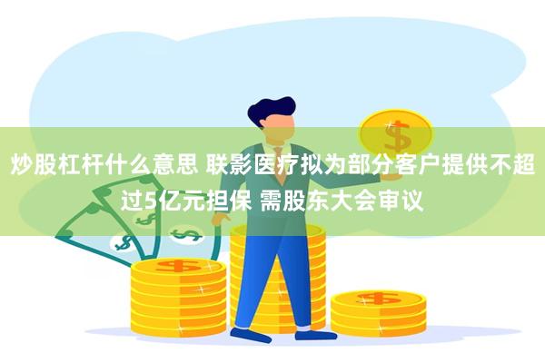 炒股杠杆什么意思 联影医疗拟为部分客户提供不超过5亿元担保 需股东大会审议