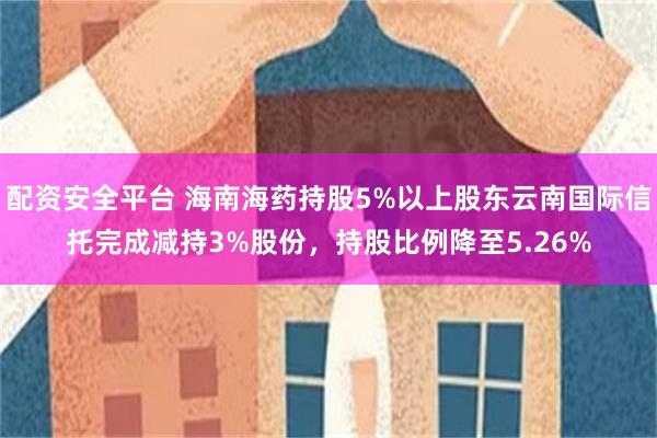 配资安全平台 海南海药持股5%以上股东云南国际信托完成减持3%股份，持股比例降至5.26%