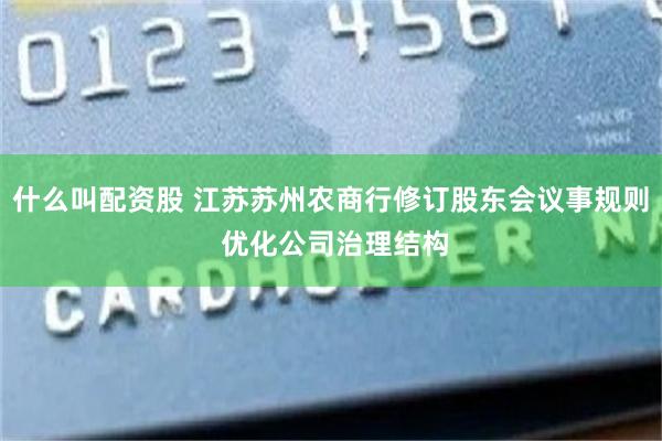 什么叫配资股 江苏苏州农商行修订股东会议事规则 优化公司治理结构