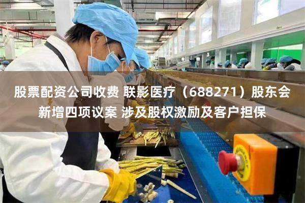 股票配资公司收费 联影医疗（688271）股东会新增四项议案 涉及股权激励及客户担保