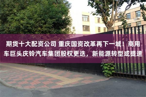 期货十大配资公司 重庆国资改革再下一城！商用车巨头庆铃汽车集团股权更迭，新能源转型或提速