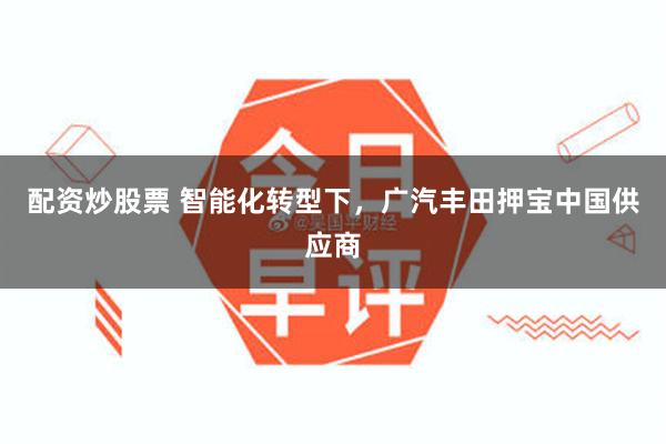 配资炒股票 智能化转型下，广汽丰田押宝中国供应商