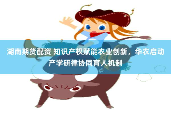 湖南期货配资 知识产权赋能农业创新，华农启动产学研律协同育人机制