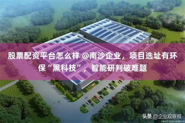 股票配资平台怎么样 @南沙企业，项目选址有环保“黑科技”，智能研判破难题