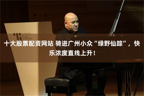 十大股票配资网站 骑进广州小众“绿野仙踪”，快乐浓度直线上升！