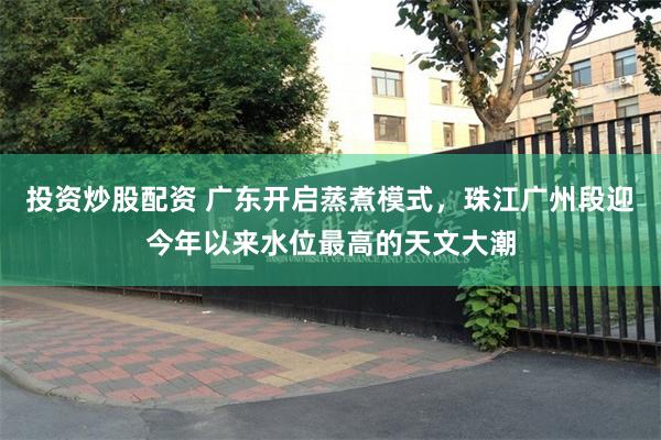 投资炒股配资 广东开启蒸煮模式，珠江广州段迎今年以来水位最高的天文大潮