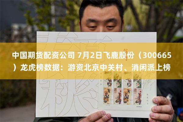 中国期货配资公司 7月2日飞鹿股份（300665）龙虎榜数据：游资北京中关村、消闲派上榜