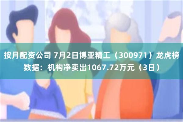 按月配资公司 7月2日博亚精工（300971）龙虎榜数据：机构净卖出1067.72万元（3日）