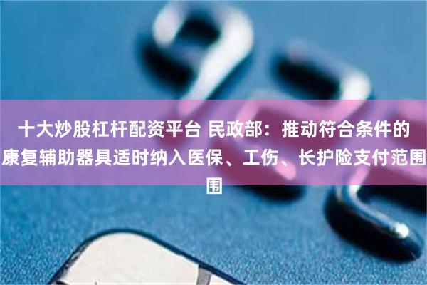 十大炒股杠杆配资平台 民政部：推动符合条件的康复辅助器具适时纳入医保、工伤、长护险支付范围