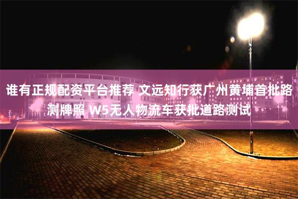 谁有正规配资平台推荐 文远知行获广州黄埔首批路测牌照 W5无人物流车获批道路测试