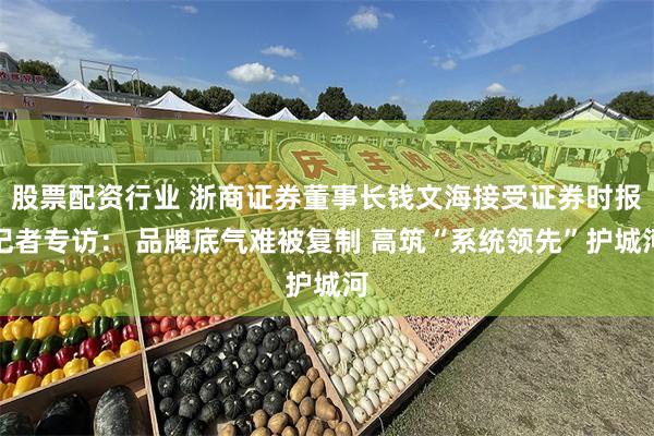 股票配资行业 浙商证券董事长钱文海接受证券时报记者专访： 品牌底气难被复制 高筑“系统领先”护城河