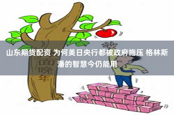 山东期货配资 为何美日央行都被政府施压 格林斯潘的智慧今仍能用