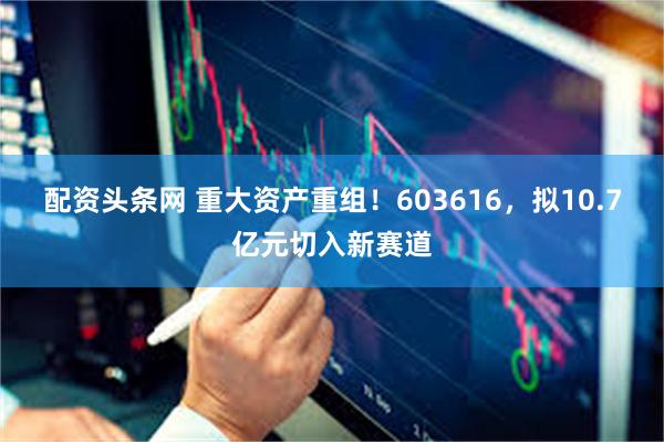 配资头条网 重大资产重组！603616，拟10.7亿元切入新赛道