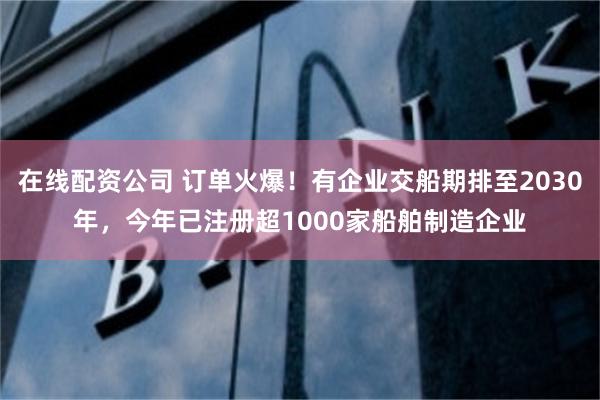 在线配资公司 订单火爆！有企业交船期排至2030年，今年已注册超1000家船舶制造企业