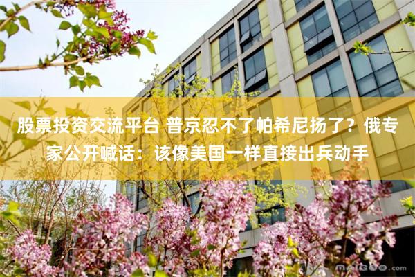 股票投资交流平台 普京忍不了帕希尼扬了?俄专家公开喊话:该像美国一样直接出兵动手