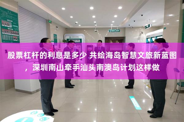 股票杠杆的利息是多少 共绘海岛智慧文旅新蓝图，深圳南山牵手汕头南澳岛计划这样做