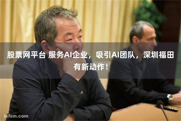 股票网平台 服务AI企业，吸引AI团队，深圳福田有新动作！