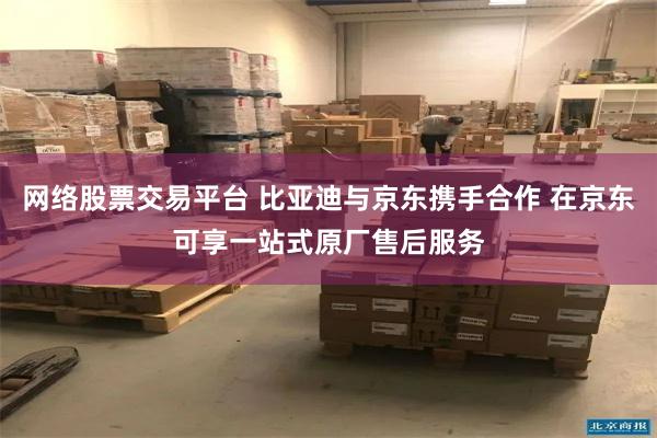网络股票交易平台 比亚迪与京东携手合作 在京东可享一站式原厂售后服务