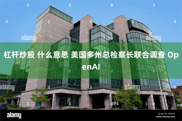 杠杆炒股 什么意思 美国多州总检察长联合调查 OpenAI