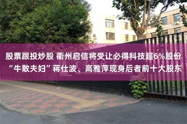 股票跟投炒股 衢州启信将受让必得科技超6%股份 “牛散夫妇”蒋仕波、高雅萍现身后者前十大股东