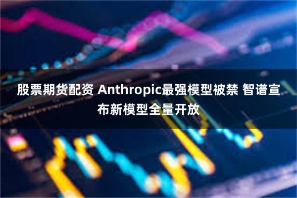 股票期货配资 Anthropic最强模型被禁 智谱宣布新模型全量开放