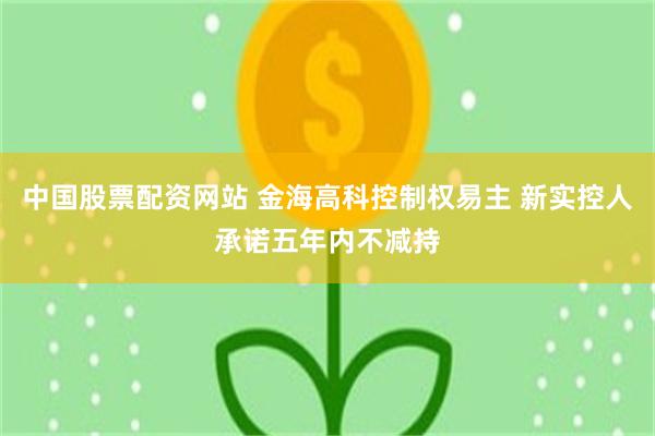 中国股票配资网站 金海高科控制权易主 新实控人承诺五年内不减持