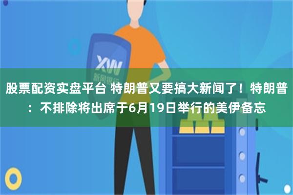 股票配资实盘平台 特朗普又要搞大新闻了！特朗普：不排除将出席于6月19日举行的美伊备忘