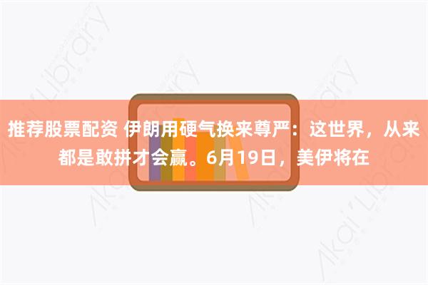 推荐股票配资 伊朗用硬气换来尊严：这世界，从来都是敢拼才会赢。6月19日，美伊将在