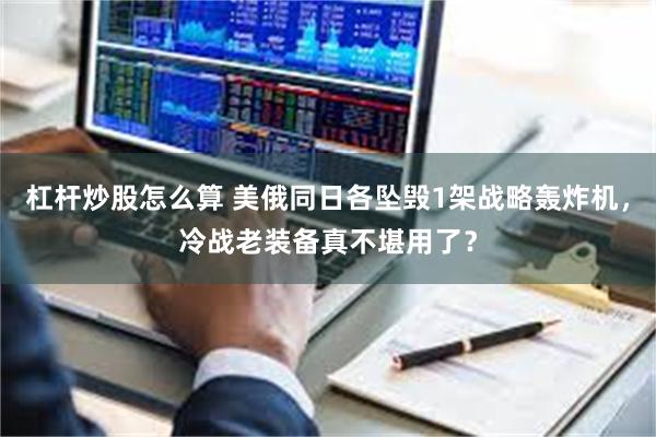 杠杆炒股怎么算 美俄同日各坠毁1架战略轰炸机，冷战老装备真不堪用了？