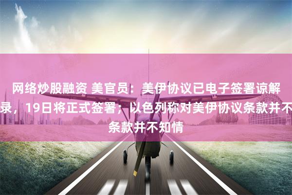 网络炒股融资 美官员:美伊协议已电子签署谅解备忘录,19日将正式签署;以色列称对美伊协议条款并不知情