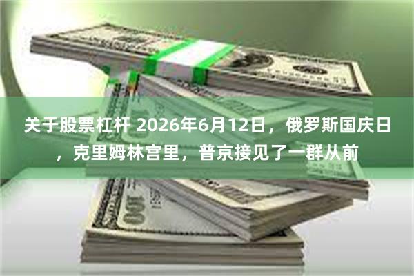 关于股票杠杆 2026年6月12日，俄罗斯国庆日，克里姆林宫里，普京接见了一群从前