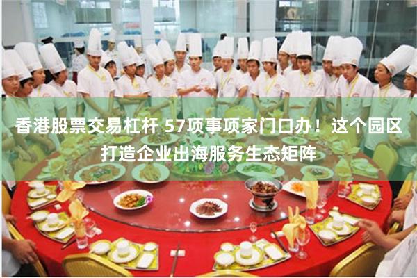 香港股票交易杠杆 57项事项家门口办！这个园区打造企业出海服务生态矩阵