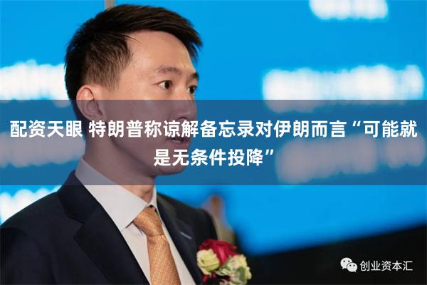 配资天眼 特朗普称谅解备忘录对伊朗而言“可能就是无条件投降”